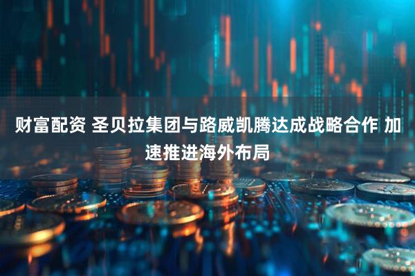 财富配资 圣贝拉集团与路威凯腾达成战略合作 加速推进海外布局
