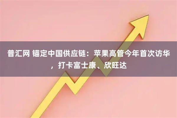 普汇网 锚定中国供应链：苹果高管今年首次访华，打卡富士康、欣旺达