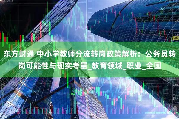 东方财通 中小学教师分流转岗政策解析:公务员转岗可能性与现实考量_教育领域_职业_全国