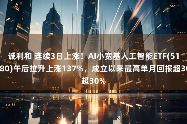 诚利和 连续3日上涨！AI小宽基人工智能ETF(515980)午后拉升上涨137%，成立以来最高单月回报超30%