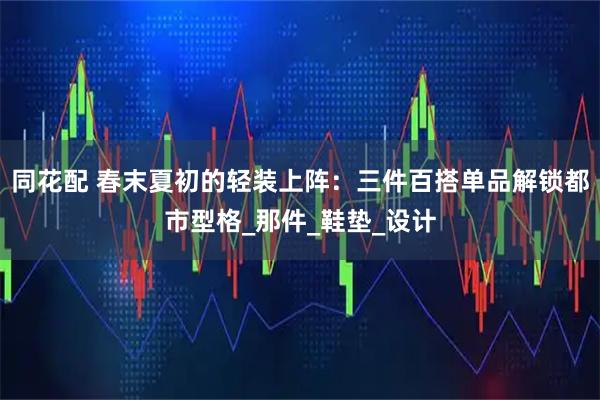 同花配 春末夏初的轻装上阵:三件百搭单品解锁都市型格_那件_鞋垫_设计