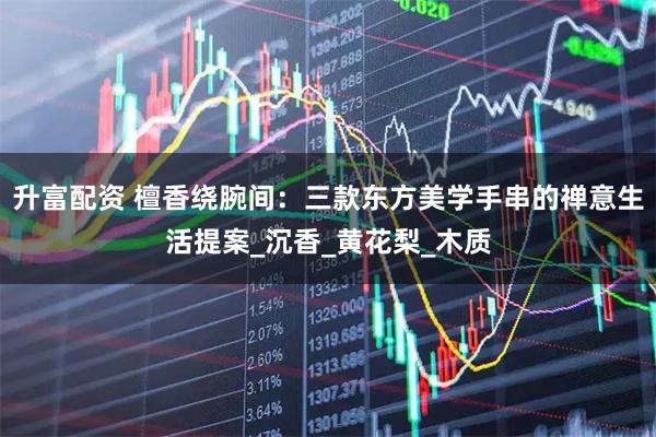 升富配资 檀香绕腕间:三款东方美学手串的禅意生活提案_沉香_黄花梨_木质