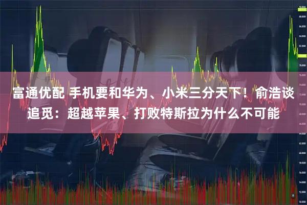 富通优配 手机要和华为、小米三分天下！俞浩谈追觅：超越苹果、打败特斯拉为什么不可能