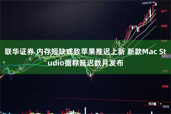 联华证券 内存短缺或致苹果推迟上新 新款Mac Studio据称延迟数月发布