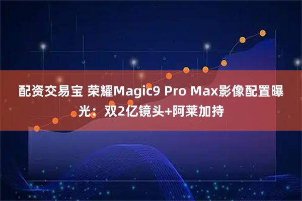 配资交易宝 荣耀Magic9 Pro Max影像配置曝光：双2亿镜头+阿莱加持