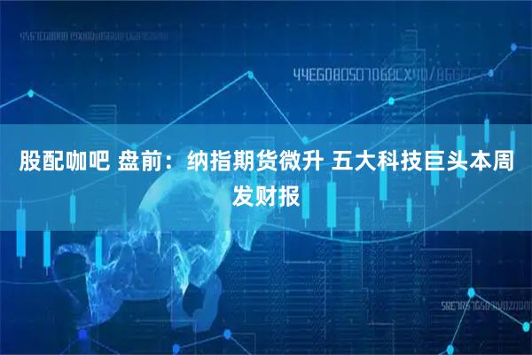 股配咖吧 盘前：纳指期货微升 五大科技巨头本周发财报
