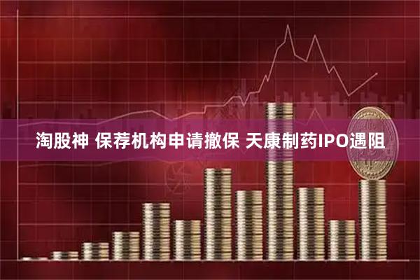 淘股神 保荐机构申请撤保 天康制药IPO遇阻