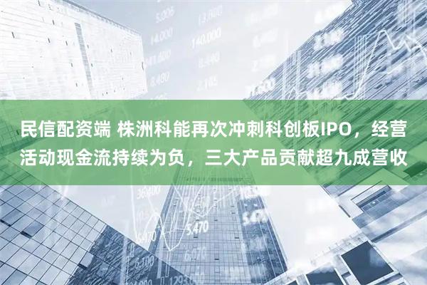 民信配资端 株洲科能再次冲刺科创板IPO，经营活动现金流持续为负，三大产品贡献超九成营收