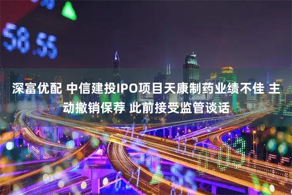 深富优配 中信建投IPO项目天康制药业绩不佳 主动撤销保荐 此前接受监管谈话