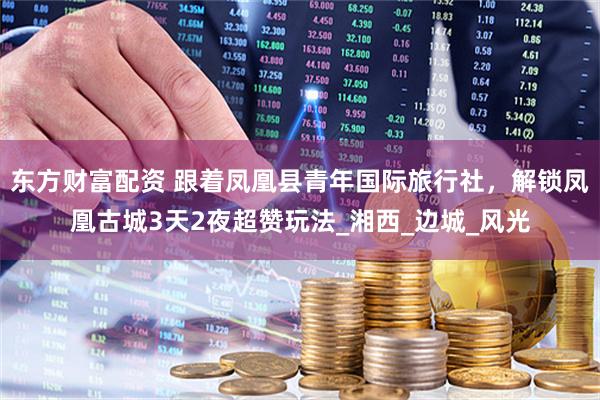 东方财富配资 跟着凤凰县青年国际旅行社，解锁凤凰古城3天2夜超赞玩法_湘西_边城_风光