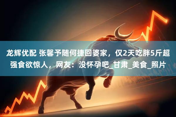 龙辉优配 张馨予随何捷回婆家，仅2天吃胖5斤超强食欲惊人，网友：没怀孕吧_甘肃_美食_照片
