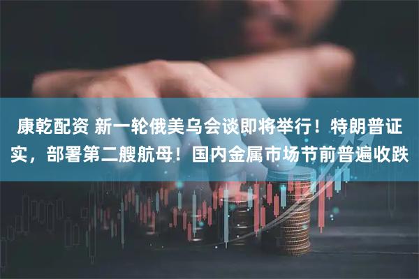 康乾配资 新一轮俄美乌会谈即将举行！特朗普证实，部署第二艘航母！国内金属市场节前普遍收跌