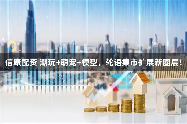 信康配资 潮玩+萌宠+模型，轮语集市扩展新圈层！