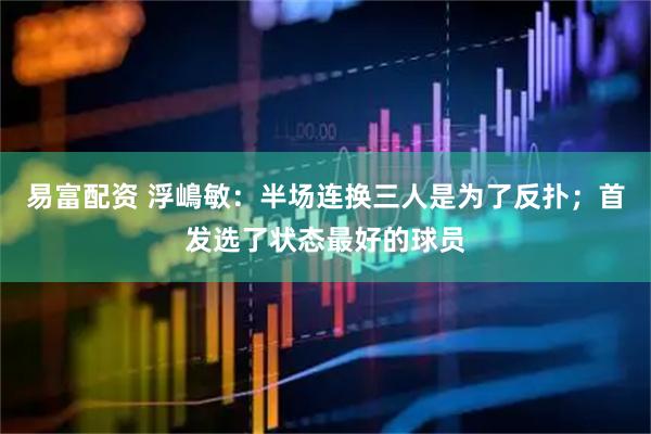 易富配资 浮嶋敏：半场连换三人是为了反扑；首发选了状态最好的球员