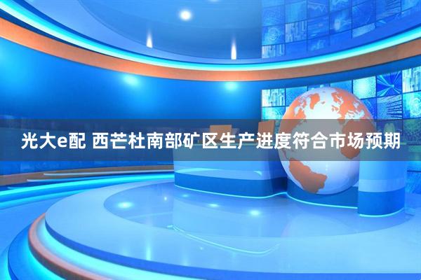 光大e配 西芒杜南部矿区生产进度符合市场预期