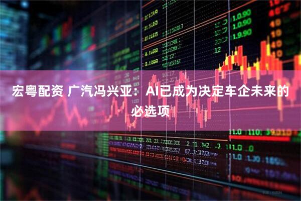 宏粤配资 广汽冯兴亚：AI已成为决定车企未来的必选项