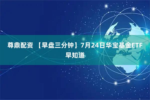 尊鼎配资 【早盘三分钟】7月24日华宝基金ETF早知道