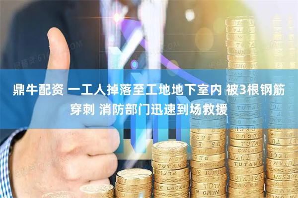 鼎牛配资 一工人掉落至工地地下室内 被3根钢筋穿刺 消防部门迅速到场救援