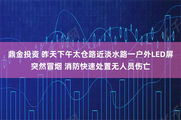 鼎金投资 昨天下午太仓路近淡水路一户外LED屏突然冒烟 消防快速处置无人员伤亡