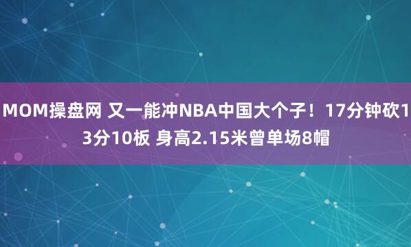 MOM操盘网 又一能冲NBA中国大个子！17分钟砍13分10板 身高2.15米曾单场8帽
